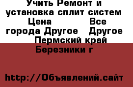  Учить Ремонт и установка сплит систем › Цена ­ 1 000 - Все города Другое » Другое   . Пермский край,Березники г.